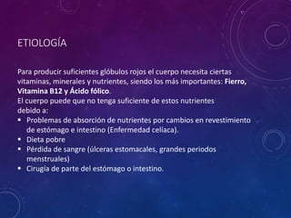 ETIOLOGÍA
Para producir suficientes glóbulos rojos el cuerpo necesita ciertas
vitaminas, minerales y nutrientes, siendo los más importantes: Fierro,
Vitamina B12 y Ácido fólico.
El cuerpo puede que no tenga suficiente de estos nutrientes
debido a:
 Problemas de absorción de nutrientes por cambios en revestimiento
de estómago e intestino (Enfermedad celíaca).
 Dieta pobre
 Pérdida de sangre (úlceras estomacales, grandes periodos
menstruales)
 Cirugía de parte del estómago o intestino.
 
