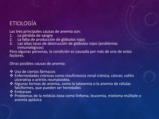 ETIOLOGÍA
Las tres principales causas de anemia son:
1. La pérdida de sangre
2. La falta de producción de glóbulos rojos
3. Las altas tasas de destrucción de glóbulos rojos (problemas
inmunológicos)
Para algunas personas, la condición es causada por más de uno de estos
factores.
Otras posibles causas de anemia:
 Uso de ciertos fármacos
 Enfermedades crónicas como insuficiencia renal crónica, cáncer, colitis
ulcerativa o artritis reumatoidea.
 Algunas formas de anemia, como la talasemia o la anemia de células
falciformes, que pueden ser heredados
 Embarazo
 Problemas de la médula ósea como linfoma, leucemia, mieloma múltiple o
anemia aplásica
 