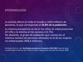 EPIDEMIOLOGÍA
La anemia afecta en todo el mundo a 1620 millones de
personas, lo que corresponde al 24,8% de la población.
La máxima prevalencia se da en los niños en edad preescolar
(47,4%) y la mínima en los varones (12,7%).
No obstante, el grupo de población que cuenta con el
máximo número de personas afectadas es el de las mujeres
no embarazadas (468,4 millones).
de Benoist B et al., eds. Worldwide prevalence of anaemia 1993-2005. Base de datos
mundial sobre la anemia de la OMS, Ginebra, Organización Mundial de la Salud, 2008.
 