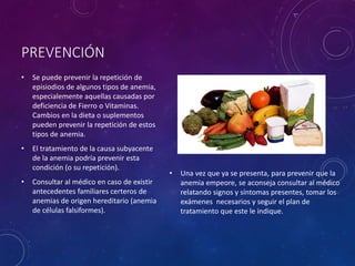 PREVENCIÓN
• Se puede prevenir la repetición de
episiodios de algunos tipos de anemia,
especialemente aquellas causadas por
deficiencia de Fierro o Vitaminas.
Cambios en la dieta o suplementos
pueden prevenir la repetición de estos
tipos de anemia.
• El tratamiento de la causa subyacente
de la anemia podría prevenir esta
condición (o su repetición).
• Consultar al médico en caso de existir
antecedentes familiares certeros de
anemias de origen hereditario (anemia
de células falsiformes).
• Una vez que ya se presenta, para prevenir que la
anemia empeore, se aconseja consultar al médico
relatando signos y síntomas presentes, tomar los
exámenes necesarios y seguir el plan de
tratamiento que este le indique.
 
