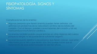 FISIOPATOLOGÍA, SIGNOS Y
SÍNTOMAS
Complicaciones de la anemia:
 Algunas personas que tienen anemia pueden tener arritmias. Las
arritmias son problemas de la velocidad o el ritmo de los latidos del
corazón. Con el tiempo, pueden causar lesiones del corazón y tal vez
hasta producir insuficiencia cardíaca.
 La anemia también puede causar lesiones en otros órganos del cuerpo
porque la sangre no les puede llevar suficiente oxígeno.
 La anemia puede debilitar a las personas que tienen cáncer, que están
infectadas por el VIH o que tienen sida. Esto puede hacer que el
tratamiento de esas enfermedades no sea tan eficaz.
 