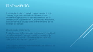 TRATAMIENTO.
El tratamiento de la anemia depende del tipo, la
causa y la gravedad de la enfermedad. Los
tratamientos pueden consistir en cambios en la
alimentación, suplementos nutricionales, medicinas,
intervenciones o cirugía para el tratamiento de la
pérdida de sangre.
Objetivos del tratamiento:
El objetivo del tratamiento es aumentar la cantidad
de oxígeno que la sangre puede transportar. Se
logra aumentando la cifra de glóbulos rojos o la
concentración de hemoglobina.
Otro objetivo es tratar la enfermedad de fondo o la
causa de la anemia.
 