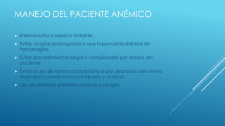 MANEJO DEL PACIENTE ANÉMICO
 Interconsulta a medico tratante.
 Evitar cirugías prolongadas o que hayan probabilidad de
hemorragias.
 Evitar procedimientos largos y complicados por disnea del
paciente
 Evitar el uso de fármacos barbitúricos por depresión del centro
respiratorio puede provocar hipoxia y acidosis.
 Uso de profilaxis antibiótica previo a cirugías.
 
