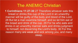 The ANEMIC Christian
1 Corinthians 11:27-30 27 Therefore whoever eats this
bread or drinks this cup of the Lord in an unworthy
manner will be guilty of the body and blood of the Lord.
28 But let a man examine himself, and so let him eat of
the bread and drink of the cup. 29 For he who eats and
drinks in an unworthy manner eats and drinks judgment
to himself, not discerning the Lord's body. 30 For this
reason many are weak and sick among you, and many
sleep.
 