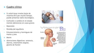  Cuadro clínico 
 Si usted tiene niveles bajos de 
vitamina B12 por mucho tiempo, 
puede presentar daño neurológico. 
 Confusión o cambio en el estado 
mental (demencia) en casos graves 
 Depresión 
 Pérdida del equilibrio 
 Entumecimiento y hormigueo de 
manos y pies 
 Mareo 
 Alteraciones digestivas: anorexia, 
diarrea, estomatitis angular, 
glositis de Hunter 
 