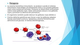  Patogenia 
 La anemia hemolítica inmunitaria se produce cuando el sistema 
inmunitario (macrófagos )erróneamente toma a sus propios glóbulos 
rojos como sustancias extrañas. Entonces se desarrollan anticuerpos 
contra estos glóbulos rojos. Estos anticuerpos atacan a los glóbulos 
rojos y provocan su destrucción prematura. 
 El organismo también puede destruir los glóbulos rojos debido a: 
 Ciertos defectos genéticos que llevan a que los glóbulos adopten 
formas anormales (como la talasemia y anemia hemolítica por 
deficiencia de glucosa -6-fosfoto deshidrogenasa. 
 