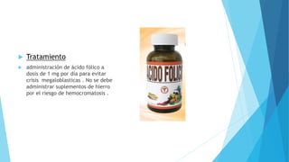  Tratamiento 
 administración de ácido fólico a 
dosis de 1 mg por día para evitar 
crisis megaloblasticas . No se debe 
administrar suplementos de hierro 
por el riesgo de hemocromatosis . 
