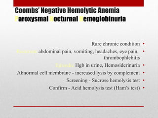 Coombs’ Negative Hemolytic Anemia
Paroxysmal Nocturnal Hemoglobinuria
•Rare chronic condition
•Recurrent abdominal pain, vomiting, headaches, eye pain,
thrombophlebitis
•Episodic Hgb in urine, Hemosiderinuria
•Abnormal cell membrane - increased lysis by complement
•Screening - Sucrose hemolysis test
•Confirm - Acid hemolysis test (Ham’s test)
 