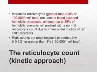 The reticulocyte count
(kinetic approach)
• Increased reticulocytes (greater than 2-3% or
100,000/mm3 total) are seen in blood loss and
hemolytic processes, although up to 25% of
hemolytic anemias will present with a normal
reticulocyte count due to immune destruction of red
cell precursors.
• Retic counts are most helpful if extremely low
(<0.1%) or greater than 3% (100,000/mm3 total).
 