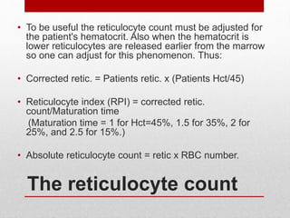 The reticulocyte count
• To be useful the reticulocyte count must be adjusted for
the patient's hematocrit. Also when the hematocrit is
lower reticulocytes are released earlier from the marrow
so one can adjust for this phenomenon. Thus:
• Corrected retic. = Patients retic. x (Patients Hct/45)
• Reticulocyte index (RPI) = corrected retic.
count/Maturation time
(Maturation time = 1 for Hct=45%, 1.5 for 35%, 2 for
25%, and 2.5 for 15%.)
• Absolute reticulocyte count = retic x RBC number.
 