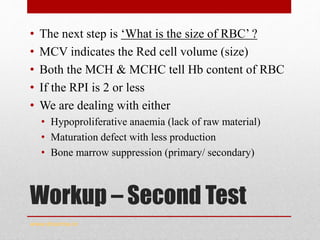 Workup – Second Test
• The next step is ‘What is the size of RBC’ ?
• MCV indicates the Red cell volume (size)
• Both the MCH & MCHC tell Hb content of RBC
• If the RPI is 2 or less
• We are dealing with either
• Hypoproliferative anaemia (lack of raw material)
• Maturation defect with less production
• Bone marrow suppression (primary/ secondary)
www.drsarma.in
 