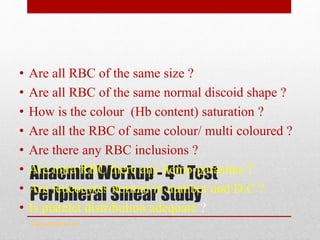 Anaemia Workup - 4th Test
Peripheral Smear Study
• Are all RBC of the same size ?
• Are all RBC of the same normal discoid shape ?
• How is the colour (Hb content) saturation ?
• Are all the RBC of same colour/ multi coloured ?
• Are there any RBC inclusions ?
• Are intra RBC there any hemo-parasites ?
• Are leucocytes normal in number and D.C ?
• Is platelet distribution adequate ?
www.drsarma.in
 