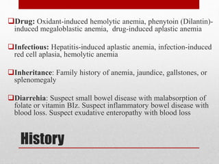History
Drug: Oxidant-induced hemolytic anemia, phenytoin (Dilantin)-
induced megaloblastic anemia, drug-induced aplastic anemia
Infectious: Hepatitis-induced aplastic anemia, infection-induced
red cell aplasia, hemolytic anemia
Inheritance: Family history of anemia, jaundice, gallstones, or
splenomegaly
Diarrehia: Suspect small bowel disease with malabsorption of
folate or vitamin BIz. Suspect inflammatory bowel disease with
blood loss. Suspect exudative enteropathy with blood loss
 