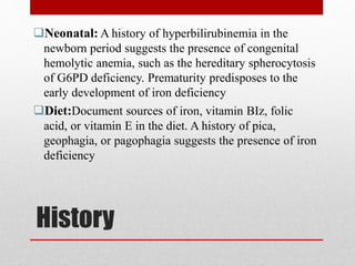 History
Neonatal: A history of hyperbilirubinemia in the
newborn period suggests the presence of congenital
hemolytic anemia, such as the hereditary spherocytosis
of G6PD deficiency. Prematurity predisposes to the
early development of iron deficiency
Diet:Document sources of iron, vitamin BIz, folic
acid, or vitamin E in the diet. A history of pica,
geophagia, or pagophagia suggests the presence of iron
deficiency
 