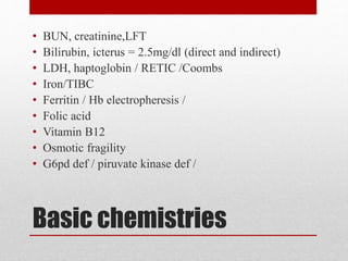 Basic chemistries
• BUN, creatinine,LFT
• Bilirubin, icterus = 2.5mg/dl (direct and indirect)
• LDH, haptoglobin / RETIC /Coombs
• Iron/TIBC
• Ferritin / Hb electropheresis /
• Folic acid
• Vitamin B12
• Osmotic fragility
• G6pd def / piruvate kinase def /
 