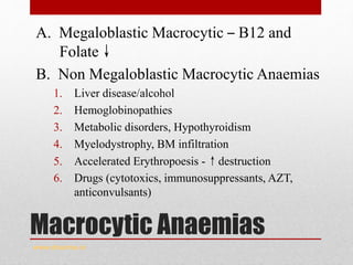 Macrocytic Anaemias
A. Megaloblastic Macrocytic – B12 and
Folate↓
B. Non Megaloblastic Macrocytic Anaemias
1. Liver disease/alcohol
2. Hemoglobinopathies
3. Metabolic disorders, Hypothyroidism
4. Myelodystrophy, BM infiltration
5. Accelerated Erythropoesis -↑destruction
6. Drugs (cytotoxics, immunosuppressants, AZT,
anticonvulsants)
www.drsarma.in
 