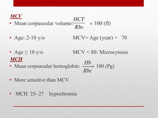 MCV
• Mean corpuscular volume:  100 (fl)
• Age: 2-10 y/o MCV= Age (year) + 70
• Age ≥ 10 y/o MCV < 80: Microcytosis
MCH
• Mean corpuscular hemoglobin:  100 (Pg)
• More sensitive than MCV
• MCH 25- 27 hypochromia
Rbc
HCT
 