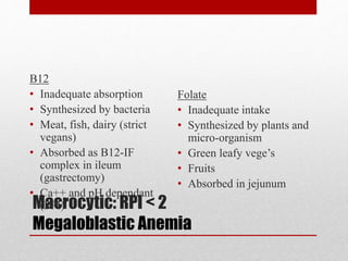 Macrocytic: RPI < 2
Megaloblastic Anemia
B12
• Inadequate absorption
• Synthesized by bacteria
• Meat, fish, dairy (strict
vegans)
• Absorbed as B12-IF
complex in ileum
(gastrectomy)
• Ca++ and pH dependant
(PPI)
Folate
• Inadequate intake
• Synthesized by plants and
micro-organism
• Green leafy vege’s
• Fruits
• Absorbed in jejunum
 