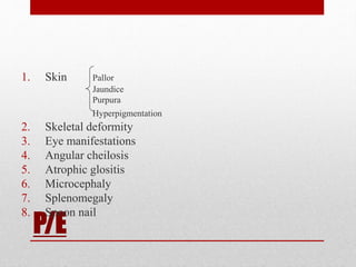 P/E
1. Skin Pallor
Jaundice
Purpura
Hyperpigmentation
2. Skeletal deformity
3. Eye manifestations
4. Angular cheilosis
5. Atrophic glositis
6. Microcephaly
7. Splenomegaly
8. Spoon nail
 
