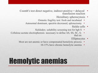 Hemolytic anemias
•Coomb’s test direct negative, indirect positive = delayed
transfusion reaction
•Hereditary spherocytosis
•Osmotic fragility test: fresh and incubated
•Autosomal dominant, spectrin decreased, splenectomy
•Sickle cells
•Sickledex- solubility screening test for hgb S
•Cellulose acetate electrophoresis necessary to define AS, SS, SC, S-
thal etc
•Elliptocytes
•Most are not anemic or have compensated hemolytic process
•10-15% have chronic hemolytic anemia
 
