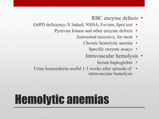 Hemolytic anemias
•RBC enzyme defects
•G6PD deficiency-X linked, NSHA, Favism, Spot test
•Pyruvate kinase and other enzyme defects
•Autosomal recessive, for most
•Chronic hemolytic anemia
•Specific enzyme assays
•Intravascular hemolysis
•Serum haptoglobin
•Urine hemosiderin-useful 1-3 weeks after episode of
intravascular hemolysis
 