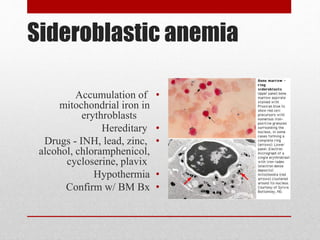 Sideroblastic anemia
•Accumulation of
mitochondrial iron in
erythroblasts
•Hereditary
•Drugs - INH, lead, zinc,
alcohol, chloramphenicol,
cycloserine, plavix
•Hypothermia
•Confirm w/ BM Bx
 