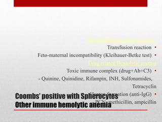 Coombs’ positive with Spherocytes
Other immune hemolytic anemia
Alloantibody hemolytic anemia
•Transfusion reaction
•Feto-maternal incompatibility (Kleihauer-Betke test)
Drug related Hemolytic anemia
•Toxic immune complex (drug+Ab+C3)
- Quinine, Quinidine, Rifampin, INH, Sulfonamides,
Tetracyclin
•Hapten formation (anti-IgG)
- PCN, methicillin, ampicillin
 