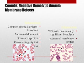 Coombs’ Negative Hemolytic Anemia
Membrane Defects
Spherocytosis
•Common among Northern
European
•Autosomal dominant
•Decreased spectrin
•Osmotic fragility test
•Autohemolysis test
Elliptocytosis
•90% with no clinically
significant hemolysis
•Abnormal membrane
protein
 