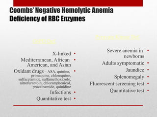 Coombs’ Negative Hemolytic Anemia
Deficiency of RBC Enzymes
Pyruvate Kinase Def.
•Severe anemia in
newborns
•Adults symptomatic
•Jaundice
•Splenomegaly
•Fluorescent screening test
•Quantitative test
G6PD Def.
•X-linked
•Mediterranean, African
American, and Asian
•Oxidant drugs – ASA, quinine,
primaquine, chloroquine,
sulfacetamide, sulfamethoxazole,
nitrofurantoin, chloramphenicol,
procainamide, quinidine
•Infections
•Quantitative test
 