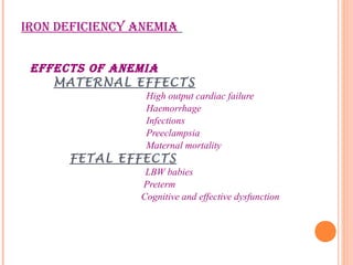 IRON DEFICIENCY ANEMIA
EFFECTS OF ANEMIA
MATERNAL EFFECTS
High output cardiac failure
Haemorrhage
Infections
Preeclampsia
Maternal mortality
FETAL EFFECTS
LBW babies
Preterm
Cognitive and effective dysfunction
 