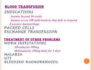 BLOOD TRANSFUSION
INDICATIONS
Anemia beyond 36 weeks
Anemia severe OR mild-moderte that fails to respond
Excessive haemorrhage
PACKED CELLS
EXCHANGE TRANSFUSION
TREATMENT OF OTHER PROBLEMS
WORM INFESTATIONS
Albendazole 400mg
Mebendazole 100mg daily for 3 days
MALARIA
UTI
BLEEDIND HAEMORRHOIDS
 