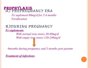 PROPHYLAXIS
A) PREPREGNANCY ERA
Fe suplement 60mg/d for 2-4 months
Fortification
B)DURING PREGNANCY
Fe suplements
With normal iron stores 30-60mg/d
With empty iron stores 120-240mg/d
6months during pregnancy and 3 months post partum
Treatment of infections
 