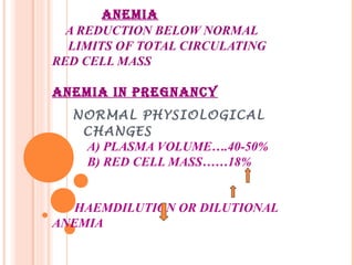ANEMIA
A REDUCTION BELOW NORMAL
LIMITS OF TOTAL CIRCULATING
RED CELL MASS
ANEMIA IN PREGNANCY
NORMAL PHYSIOLOGICAL
CHANGES
A) PLASMA VOLUME….40-50%
B) RED CELL MASS……18%
HAEMDILUTION OR DILUTIONAL
ANEMIA
 