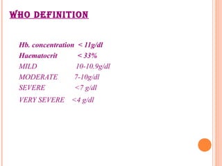 WHO DEFINITION
Hb. concentration < 11g/dl
Haematocrit < 33%
MILD 10-10.9g/dl
MODERATE 7-10g/dl
SEVERE <7 g/dl
VERY SEVERE <4 g/dl
 