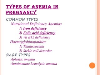 TYPES OF ANEMIA IN
PREGNANCY
COMMON TYPES
Nutritional Deficiency Anemias
1) Iron deficiency
2) Folic acid deficiency
3) Vit B12 deficiency
Haemoglobinopathies
1) Thalassaemia
2) Sickle cell disorder
RARE TYPES
Aplastic anemia
Autoimmune hemolytic anemia
 