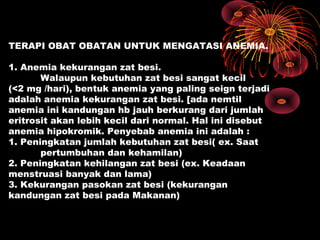 TERAPI OBAT OBATAN UNTUK MENGATASI ANEMIA.
1. Anemia kekurangan zat besi.
Walaupun kebutuhan zat besi sangat kecil
(<2 mg /hari), bentuk anemia yang paling seign terjadi
adalah anemia kekurangan zat besi. [ada nemtil
anemia ini kandungan hb jauh berkurang dari jumlah
eritrosit akan lebih kecil dari normal. Hal ini disebut
anemia hipokromik. Penyebab anemia ini adalah :
1. Peningkatan jumlah kebutuhan zat besi( ex. Saat
pertumbuhan dan kehamilan)
2. Peningkatan kehilangan zat besi (ex. Keadaan
menstruasi banyak dan lama)
3. Kekurangan pasokan zat besi (kekurangan
kandungan zat besi pada Makanan)
 