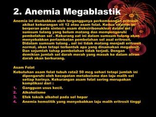 2. Anemia Megablastik
Anemia ini disebabkan oleh terganggunya perkembangan eritrosit
akibat kekurangan vit 12 atau asam folat. Kedua vitamin ini
berperan pada sintesis asam dioksiribonukleat dalam sel
sumsum tulang yang belum matang dan mempengaruhi
pembelahan sel . Kekurang zat ini dalam sumsum tulang akan
menyebabkan perlambatan pembelahan sel asal eritrosit.
Didalam sumsum tulang , sel ini tidak matang menjadi eritrosit
normal, akan tetapi terbentuk apa yang dinamakan megalosit.
Dan sejumlah tahap pembelahan tidak terjadi. Dengan
demikian jumlah sel darah merah yang masuk ke dalam aliran
darah akan berkurang.
Asam Folat
Kebutuhan asam folat tubuh rata2 50 mcg sehari tetapi jumlah ini
dipengaruhi oleh kecepatan metaboisme dan laju malih sel
setiap harinya. Kekurangan asam folat sering merupakan
komplikasi dari :
1. Gangguan usus kecil.
2. Alkoholisme
3. Efek toksik alkohol pada sel hepar
4. Anemia hemolitik yang menyebabkan laju malih eritrosit tinggi
 