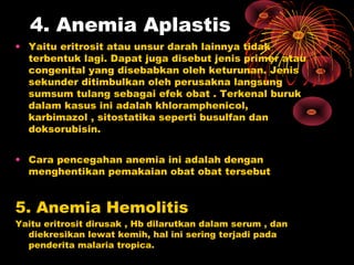 4. Anemia Aplastis
• Yaitu eritrosit atau unsur darah lainnya tidak
terbentuk lagi. Dapat juga disebut jenis primer atau
congenital yang disebabkan oleh keturunan. Jenis
sekunder ditimbulkan oleh perusakna langsung
sumsum tulang sebagai efek obat . Terkenal buruk
dalam kasus ini adalah khloramphenicol,
karbimazol , sitostatika seperti busulfan dan
doksorubisin.
• Cara pencegahan anemia ini adalah dengan
menghentikan pemakaian obat obat tersebut
5. Anemia Hemolitis
Yaitu eritrosit dirusak , Hb dilarutkan dalam serum , dan
diekresikan lewat kemih, hal ini sering terjadi pada
penderita malaria tropica.
 