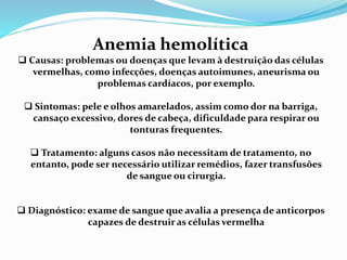 Anemia hemolítica
 Causas: problemas ou doenças que levam à destruição das células
vermelhas, como infecções, doenças autoimunes, aneurisma ou
problemas cardíacos, por exemplo.
 Sintomas: pele e olhos amarelados, assim como dor na barriga,
cansaço excessivo, dores de cabeça, dificuldade para respirar ou
tonturas frequentes.
 Tratamento: alguns casos não necessitam de tratamento, no
entanto, pode ser necessário utilizar remédios, fazer transfusões
de sangue ou cirurgia.
 Diagnóstico: exame de sangue que avalia a presença de anticorpos
capazes de destruir as células vermelha
 