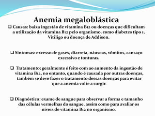 Anemia megaloblástica
 Causas: baixa ingestão de vitamina B12 ou doenças que dificultam
a utilização da vitamina B12 pelo organismo, como diabetes tipo 1,
Vitiligo ou doença de Addison.
 Sintomas: excesso de gases, diarreia, náuseas, vômitos, cansaço
excessivo e tonturas.
 Tratamento: geralmente é feito com ao aumento da ingestão de
vitamina B12, no entanto, quando é causada por outras doenças,
também se deve fazer o tratamento dessas doenças para evitar
que a anemia volte a surgir.
 Diagnóstico: exame de sangue para observar a forma e tamanho
das células vermelhas do sangue, assim como para avaliar os
níveis de vitamina B12 no organismo.
 