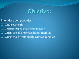 Entender e compreender :
 Oque e anemia?
 Quantos tipos de anemia temos?
 Quais são os sintomas dessas anemias
 Quais são os tratamentos dessas anemias
 