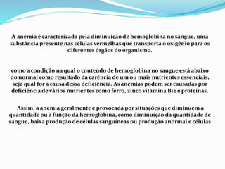 A anemia é caracterizada pela diminuição de hemoglobina no sangue, uma
substância presente nas células vermelhas que transporta o oxigênio para os
diferentes órgãos do organismo.
como a condição na qual o conteúdo de hemoglobina no sangue está abaixo
do normal como resultado da carência de um ou mais nutrientes essenciais,
seja qual for a causa dessa deficiência. As anemias podem ser causadas por
deficiência de vários nutrientes como ferro, zinco vitamina B12 e proteínas.
Assim, a anemia geralmente é provocada por situações que diminuem a
quantidade ou a função da hemoglobina, como diminuição da quantidade de
sangue, baixa produção de células sanguíneas ou produção anormal e células
 