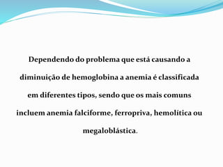 Dependendo do problema que está causando a
diminuição de hemoglobina a anemia é classificada
em diferentes tipos, sendo que os mais comuns
incluem anemia falciforme, ferropriva, hemolítica ou
megaloblástica.
 