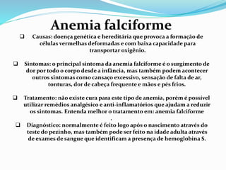 Anemia falciforme
 Causas: doença genética e hereditária que provoca a formação de
células vermelhas deformadas e com baixa capacidade para
transportar oxigênio.
 Sintomas: o principal sintoma da anemia falciforme é o surgimento de
dor por todo o corpo desde a infância, mas também podem acontecer
outros sintomas como cansaço excessivo, sensação de falta de ar,
tonturas, dor de cabeça frequente e mãos e pés frios.
 Tratamento: não existe cura para este tipo de anemia, porém é possível
utilizar remédios analgésico e anti-inflamatórios que ajudam a reduzir
os sintomas. Entenda melhor o tratamento em: anemia falciforme
.
 Diagnóstico: normalmente é feito logo após o nascimento através do
teste do pezinho, mas também pode ser feito na idade adulta através
de exames de sangue que identificam a presença de hemoglobina S.
 