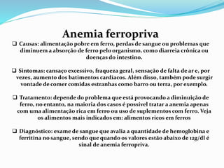 Anemia ferropriva
 Causas: alimentação pobre em ferro, perdas de sangue ou problemas que
diminuem a absorção de ferro pelo organismo, como diarreia crônica ou
doenças do intestino.
 Sintomas: cansaço excessivo, fraqueza geral, sensação de falta de ar e, por
vezes, aumento dos batimentos cardíacos. Além disso, também pode surgir
vontade de comer comidas estranhas como barro ou terra, por exemplo.
 Tratamento: depende do problema que está provocando a diminuição de
ferro, no entanto, na maioria dos casos é possível tratar a anemia apenas
com uma alimentação rica em ferro ou uso de suplementos com ferro. Veja
os alimentos mais indicados em: alimentos ricos em ferros
 Diagnóstico: exame de sangue que avalia a quantidade de hemoglobina e
ferritina no sangue, sendo que quando os valores estão abaixo de 12g/dl é
sinal de anemia ferropriva.
 