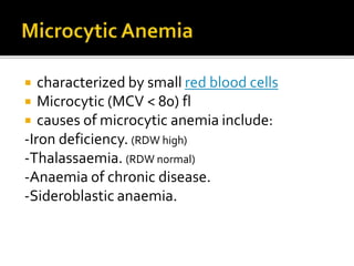  characterized by small red blood cells
 Microcytic (MCV < 80) fl
 causes of microcytic anemia include:
-Iron deficiency. (RDW high)
-Thalassaemia. (RDW normal)
-Anaemia of chronic disease.
-Sideroblastic anaemia.
 