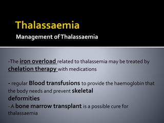 Management ofThalassaemia
-The iron overload related to thalassemia may be treated by
chelation therapy with medications
- regular Blood transfusions to provide the haemoglobin that
the body needs and prevent skeletal
deformities
- A bone marrow transplant is a possible cure for
thalassaemia
 