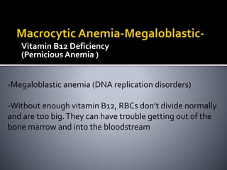 Vitamin B12 Deficiency
(Pernicious Anemia )
-Megaloblastic anemia (DNA replication disorders)
-Without enough vitamin B12, RBCs don’t divide normally
and are too big.They can have trouble getting out of the
bone marrow and into the bloodstream
 