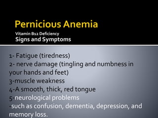 Vitamin B12 Deficiency
Signs and Symptoms
1- Fatigue (tiredness)
2- nerve damage (tingling and numbness in
your hands and feet)
3-muscle weakness
4-A smooth, thick, red tongue
5-neurological problems
-such as confusion, dementia, depression, and
memory loss.
 