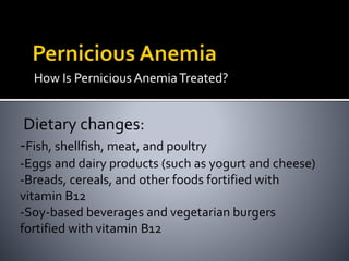 How Is Pernicious AnemiaTreated?
Dietary changes:
-Fish, shellfish, meat, and poultry
-Eggs and dairy products (such as yogurt and cheese)
-Breads, cereals, and other foods fortified with
vitamin B12
-Soy-based beverages and vegetarian burgers
fortified with vitamin B12
 